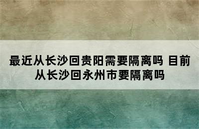 最近从长沙回贵阳需要隔离吗 目前从长沙回永州市要隔离吗